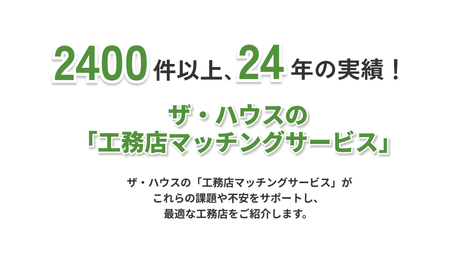 2400件以上、24年の実績!ザ・ハウスの「工務店マッチングサービス」。ザ・ハウスの工務店マッチングサービスがこれらの課題や不安をサポートし、最適な工務店をご紹介します。